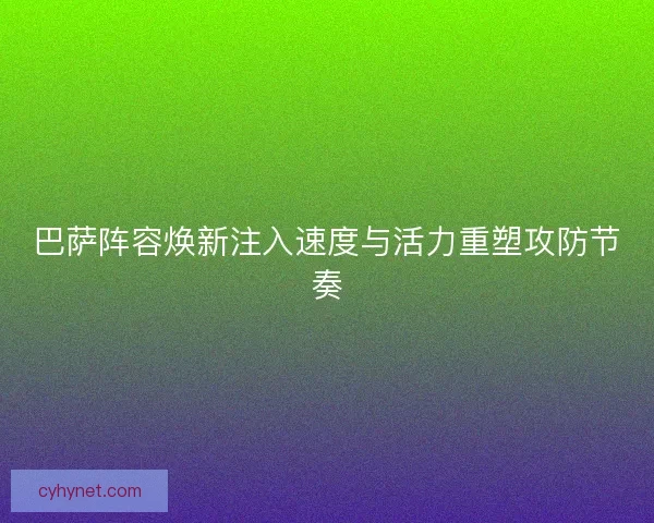 巴萨阵容焕新注入速度与活力重塑攻防节奏