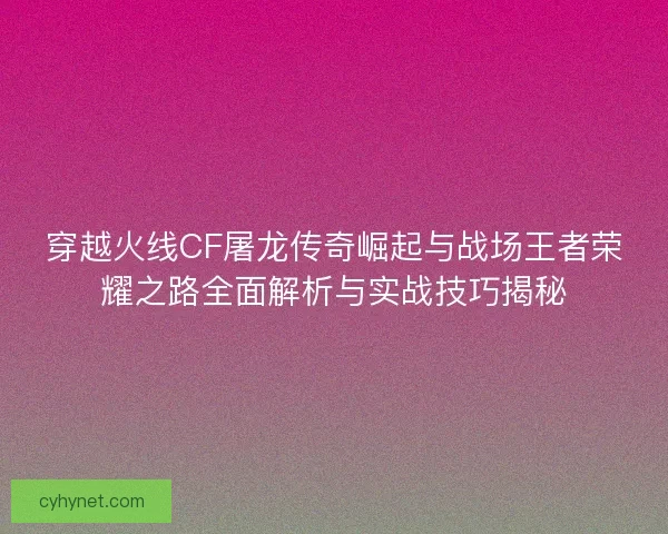 穿越火线CF屠龙传奇崛起与战场王者荣耀之路全面解析与实战技巧揭秘