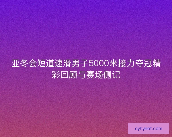 亚冬会短道速滑男子5000米接力夺冠精彩回顾与赛场侧记