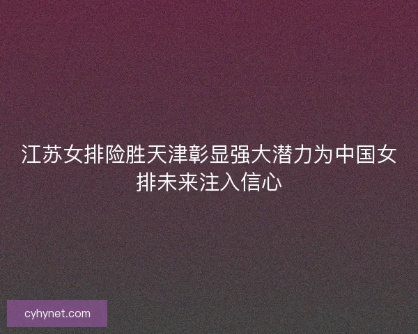 江苏女排险胜天津彰显强大潜力为中国女排未来注入信心