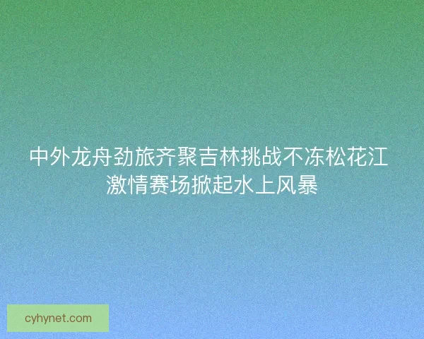 中外龙舟劲旅齐聚吉林挑战不冻松花江 激情赛场掀起水上风暴
