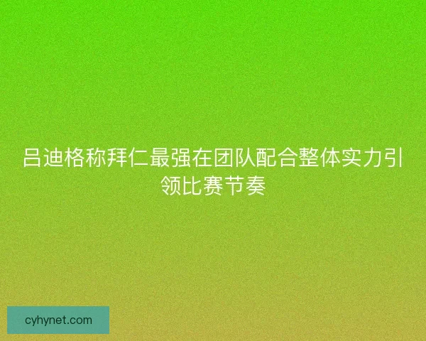 吕迪格称拜仁最强在团队配合整体实力引领比赛节奏
