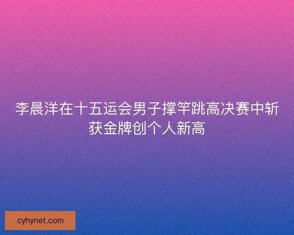 李晨洋在十五运会男子撑竿跳高决赛中斩获金牌创个人新高