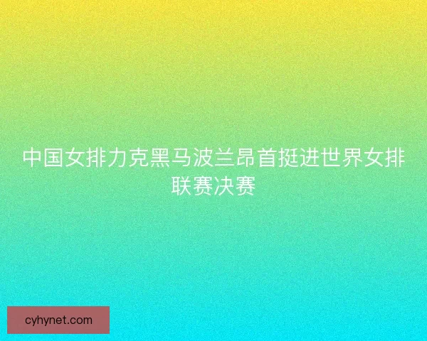 中国女排力克黑马波兰昂首挺进世界女排联赛决赛