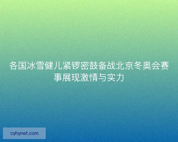各国冰雪健儿紧锣密鼓备战北京冬奥会赛事展现激情与实力