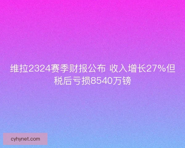 维拉2324赛季财报公布 收入增长27%但税后亏损8540万镑