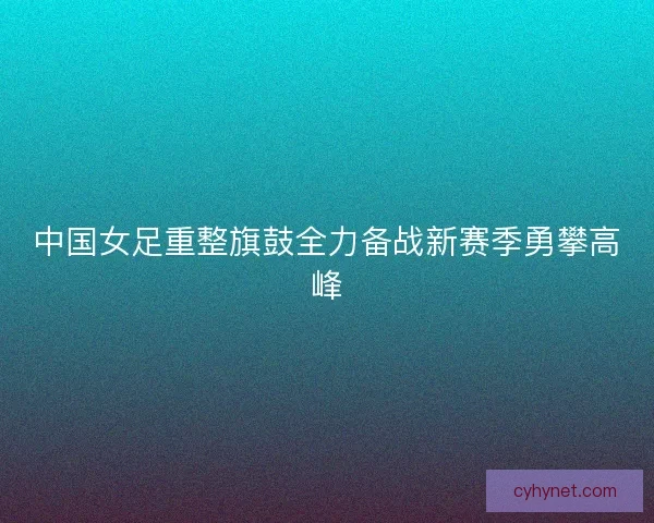 中国女足重整旗鼓全力备战新赛季勇攀高峰