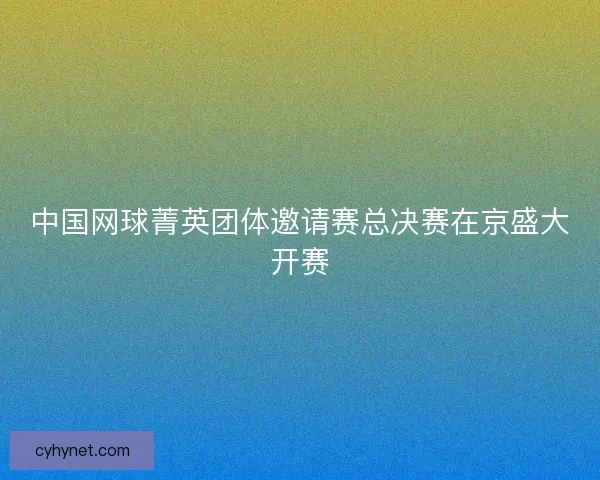 中国网球菁英团体邀请赛总决赛在京盛大开赛